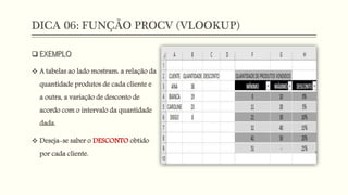 DICA 06: FUNÇÃO PROCV (VLOOKUP)
 EXEMPLO
 A tabelas ao lado mostram: a relação da
quantidade produtos de cada cliente e
a outra, a variação de desconto de
acordo com o intervalo da quantidade
dada.
 Deseja-se saber o DESCONTO obtido
por cada cliente.
 