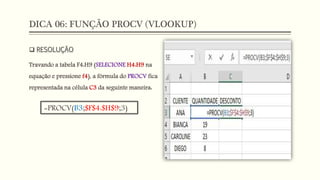 DICA 06: FUNÇÃO PROCV (VLOOKUP)
 RESOLUÇÃO
Travando a tabela F4:H9 (SELECIONE H4:H9 na
equação e pressione f4), a fórmula do PROCV fica
representada na célula C3 da seguinte maneira:
=PROCV(B3;$F$4:$H$9;3)
 