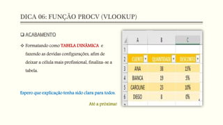 DICA 06: FUNÇÃO PROCV (VLOOKUP)
 ACABAMENTO
 Formatando como TABELA DINÂMICA e
fazendo as devidas configurações, afim de
deixar a célula mais profissional, finaliza-se a
tabela.
Espero que explicação tenha sido clara para todos.
Até a próxima!
 
