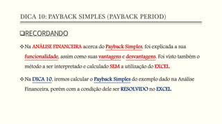 DICA 10: PAYBACK SIMPLES (PAYBACK PERIOD)
RECORDANDO
Na ANÁLISE FINANCEIRA acerca do Payback Simples, foi explicada a sua
funcionalidade, assim como suas vantagens e desvantagens. Foi visto também o
método a ser interpretado e calculado SEM a utilização do EXCEL.
Na DICA 10, iremos calcular o Payback Simples do exemplo dado na Análise
Financeira, porém com a condição dele ser RESOLVIDO no EXCEL.
 