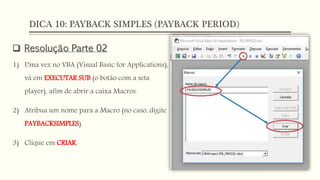 DICA 10: PAYBACK SIMPLES (PAYBACK PERIOD)
 Resolução Parte 02
1) Uma vez no VBA (Visual Basic for Applications),
vá em EXECUTAR SUB (o botão com a seta
player), afim de abrir a caixa Macros.
2) Atribua um nome para a Macro (no caso, digite
PAYBACKSIMPLES).
3) Clique em CRIAR.
 