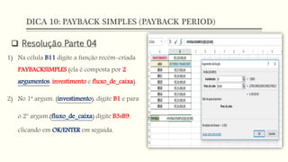 DICA 10: PAYBACK SIMPLES (PAYBACK PERIOD)
 Resolução Parte 04
1) Na célula B11 digite a função recém-criada
PAYBACKSIMPLES (ela é composta por 2
argumentos: investimento e fluxo_de_caixa).
2) No 1ª argum. (investimento), digite B1 e para
o 2º argum.(fluxo_de_caixa) digite B3:B9,
clicando em OK/ENTER em seguida.
 