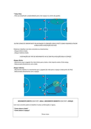 * Falso Pivô;
. Pivô usa amplitude e profundidade para criar espaço no centro da quadra.
OUTRO CONCEITO IMPORTANTE RELACIONADO À CONEXÃO COM O PIVÔ É COMO PODEMOS ATACAR
A BOLA APÓS A RECEPÇÃO DO PIVÔ.
Podemos trabalhar com dois conceitos ou movimentos;
. Ataque direto à bola;
. Ataque indireto à bola.
A DEFINIÇÃO DO TIPO DE MOVIMENTO VAI SE DAR PELA RELAÇÃO BOLA X ESPAÇO.
Ataque direto;
. Movimento que o jogador faz indo direto para a bola e não importa onde o Pivô esteja;
. Relacionado diretamente com a bola.
Ataque indireto;
. Movimento indireto é o movimento que o jogador faz indo para o espaço criado perto do Pivô;
. Relacionado diretamente com o espaço.
MOVIMENTO DIRETO COM PIVÔ = BOLA x MOVIMENTO INDIRETO COM PIVÔ = ESPAÇO.
Com esse conceito pode-se trabalhar muitas combinações e regras;
* Como atacar a bola?
* Como atacar o espaço?
Pense nisso.
 