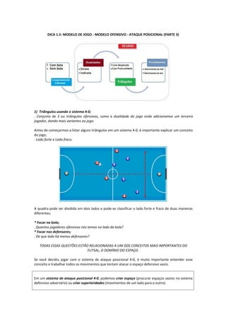 DICA 1.5: MODELO DE JOGO - MODELO OFENSIVO - ATAQUE POSICIONAL (PARTE 3)
1) Triângulos usando o sistema 4-0;
. Conjunto de 3 ou triângulos ofensivos, como a dualidade do jogo onde adicionamos um terceiro
jogador, dando mais variantes ao jogo.
Antes de começarmos a listar alguns triângulos em um sistema 4-0, é importante explicar um conceito
do jogo;
. Lado forte e Lado fraco.
A quadra pode ser dividida em dois lados e pode-se classificar o lado forte e fraco de duas maneiras
diferentes;
* Focar na bola;
. Quantos jogadores ofensivos nós temos no lado da bola?
* Focar nos defensores;
. De que lado há menos defensores?
TODAS ESSAS QUESTÕES ESTÃO RELACIONADAS A UM DOS CONCEITOS MAIS IMPORTANTES DO
FUTSAL, O DOMÍNIO DO ESPAÇO.
Se você decidiu jogar com o sistema de ataque posicional 4-0, é muito importante entender esse
conceito e trabalhar todos os movimentos que tentam atacar o espaço defensivo vazio.
Em um sistema de ataque posicional 4-0, podemos criar espaço (procurar espaços vazios no sistema
defensivo adversário) ou criar superioridades (movimentos de um lado para o outro).
 