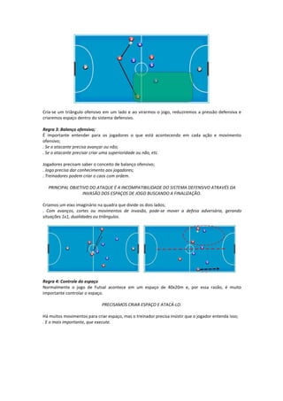 Cria-se um triângulo ofensivo em um lado e ao virarmos o jogo, reduziremos a pressão defensiva e
criaremos espaço dentro do sistema defensivo.
Regra 3: Balanço ofensivo;
É importante entender para os jogadores o que está acontecendo em cada ação e movimento
ofensivo;
. Se o atacante precisa avançar ou não;
. Se o atacante precisar criar uma superioridade ou não, etc.
Jogadores precisam saber o conceito de balanço ofensivo;
. Jogo precisa dar conhecimento aos jogadores;
. Treinadores podem criar o caos com ordem.
PRINCIPAL OBJETIVO DO ATAQUE É A INCOMPATIBILIDADE DO SISTEMA DEFENSIVO ATRAVÉS DA
INVASÃO DOS ESPAÇOS DE JOGO BUSCANDO A FINALIZAÇÃO.
Criamos um eixo imaginário na quadra que divide os dois lados;
. Com avanços, cortes ou movimentos de invasão, pode-se mover a defesa adversária, gerando
situações 1x1, dualidades ou triângulos.
Regra 4: Controle do espaço
Normalmente o jogo de Futsal acontece em um espaço de 40x20m e, por essa razão, é muito
importante controlar o espaço.
PRECISAMOS CRIAR ESPAÇO E ATACÁ-LO.
Há muitos movimentos para criar espaço, mas o treinador precisa insistir que o jogador entenda isso;
. E o mais importante, que execute.
 