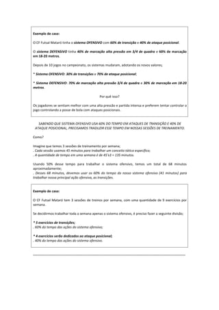 Exemplo de caso:
O CF Futsal Mataró tinha o sistema OFENSIVO com 60% de transição e 40% de ataque posicional.
O sistema DEFENSIVO tinha 40% de marcação alta pressão em 3/4 de quadra e 60% de marcação
em 18-20 metros.
Depois de 10 jogos no campeonato, os sistemas mudaram, adotando os novos valores;
* Sistema OFENSIVO: 30% de transições e 70% de ataque posicional;
* Sistema DEFENSIVO: 70% de marcação alta pressão 3/4 de quadra e 30% de marcação em 18-20
metros.
Por quê isso?
Os jogadores se sentiam melhor com uma alta pressão e partida intensa e preferem tentar controlar o
jogo controlando a posse de bola com ataques posicionais.
SABENDO QUE SISTEMA OFENSIVO USA 60% DO TEMPO EM ATAQUES DE TRANSIÇÃO E 40% DE
ATAQUE POSICIONAL, PRECISAMOS TRADUZIR ESSE TEMPO EM NOSSAS SESSÕES DE TREINAMENTO.
Como?
Imagine que temos 3 sessões de treinamento por semana;
. Cada sessão usamos 45 minutos para trabalhar um conceito tático específico;
. A quantidade de tempo em uma semana é de 45'x3 = 135 minutos.
Usando 50% desse tempo para trabalhar o sistema ofensivo, temos um total de 68 minutos
aproximadamente;
. Desses 68 minutos, devemos usar os 60% do tempo do nosso sistema ofensivo (41 minutos) para
trabalhar nossa principal ação ofensiva, as transições.
Exemplo de caso:
O CF Futsal Mataró tem 3 sessões de treinos por semana, com uma quantidade de 9 exercícios por
semana.
Se decidirmos trabalhar toda a semana apenas o sistema ofensivo, é preciso fazer a seguinte divisão;
* 5 exercícios de transições;
. 60% do tempo das ações do sistema ofensivo;
* 4 exercícios serão dedicados ao ataque posicional;
. 40% do tempo das ações do sistema ofensivo.
...........................................................................................................................................................
 