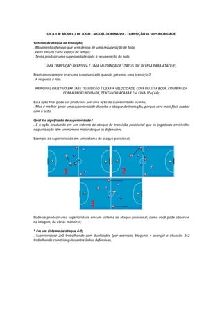 DICA 1.8: MODELO DE JOGO - MODELO OFENSIVO - TRANSIÇÃO vs SUPERIORIDADE
Sistema de ataque de transição;
. Movimento ofensivo que vem depois de uma recuperação de bola;
. Feito em um curto espaço de tempo;
. Tenta produzir uma superioridade após a recuperação da bola.
UMA TRANSIÇÃO OFENSIVA É UMA MUDANÇA DE STATUS (DE DEFESA PARA ATAQUE).
Precisamos sempre criar uma superioridade quando geramos uma transição?
. A resposta é não.
PRINCIPAL OBJETIVO EM UMA TRANSIÇÃO É USAR A VELOCIDADE, COM OU SEM BOLA, COMBINADA
COM A PROFUNDIDADE, TENTANDO ACABAR EM FINALIZAÇÃO;
Essa ação final pode ser produzida por uma ação de superioridade ou não;
. Mas é melhor gerar uma superioridade durante o ataque de transição, porque será mais fácil acabar
com a ação.
Qual é o significado de superioridade?
. É a ação produzida em um sistema de ataque de transição posicional que os jogadores envolvidos
naquela ação têm um número maior do que os defensores.
Exemplo de superioridade em um sistema de ataque posicional;
Pode-se produzir uma superioridade em um sistema de ataque posicional, como você pode observar
na imagem, de várias maneiras;
* Em um sistema de ataque 4-0;
. Superioridade 2x1 trabalhando com dualidades (por exemplo, bloqueio + avanço) e situação 3x2
trabalhando com triângulos entre linhas defensivas.
 
