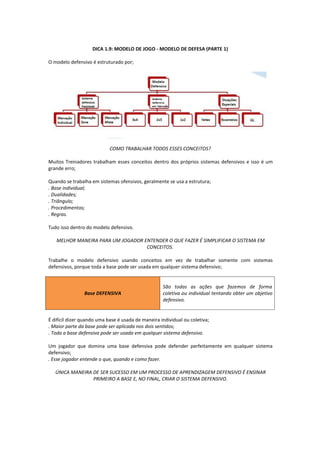 DICA 1.9: MODELO DE JOGO - MODELO DE DEFESA (PARTE 1)
O modelo defensivo é estruturado por;
COMO TRABALHAR TODOS ESSES CONCEITOS?
Muitos Treinadores trabalham esses conceitos dentro dos próprios sistemas defensivos e isso é um
grande erro;
Quando se trabalha em sistemas ofensivos, geralmente se usa a estrutura;
. Base individual;
. Dualidades;
. Triângulo;
. Procedimentos;
. Regras.
Tudo isso dentro do modelo defensivo.
MELHOR MANEIRA PARA UM JOGADOR ENTENDER O QUE FAZER É SIMPLIFICAR O SISTEMA EM
CONCEITOS.
Trabalhe o modelo defensivo usando conceitos em vez de trabalhar somente com sistemas
defensivos, porque toda a base pode ser usada em qualquer sistema defensivo;
Base DEFENSIVA
São todas as ações que fazemos de forma
coletiva ou individual tentando obter um objetivo
defensivo.
É difícil dizer quando uma base é usada de maneira individual ou coletiva;
. Maior parte da base pode ser aplicada nos dois sentidos;
. Toda a base defensiva pode ser usada em qualquer sistema defensivo.
Um jogador que domina uma base defensiva pode defender perfeitamente em qualquer sistema
defensivo;
. Esse jogador entende o que, quando e como fazer.
ÚNICA MANEIRA DE SER SUCESSO EM UM PROCESSO DE APRENDIZAGEM DEFENSIVO É ENSINAR
PRIMEIRO A BASE E, NO FINAL, CRIAR O SISTEMA DEFENSIVO.
 