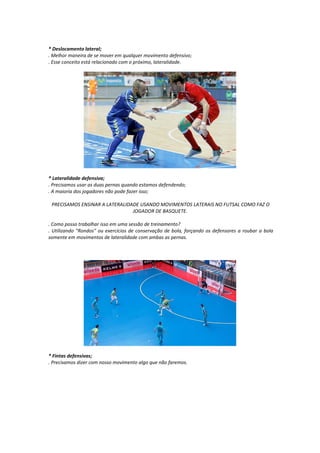 * Deslocamento lateral;
. Melhor maneira de se mover em qualquer movimento defensivo;
. Esse conceito está relacionado com o próximo, lateralidade.
* Lateralidade defensiva;
. Precisamos usar as duas pernas quando estamos defendendo;
. A maioria dos jogadores não pode fazer isso;
PRECISAMOS ENSINAR A LATERALIDADE USANDO MOVIMENTOS LATERAIS NO FUTSAL COMO FAZ O
JOGADOR DE BASQUETE.
. Como posso trabalhar isso em uma sessão de treinamento?
. Utilizando "Rondos" ou exercícios de conservação de bola, forçando os defensores a roubar a bola
somente em movimentos de lateralidade com ambas as pernas.
* Fintas defensivas;
. Precisamos dizer com nosso movimento algo que não faremos.
 