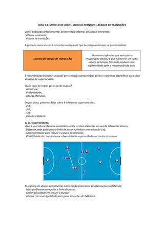 DICA 1.2: MODELO DE JOGO - MODELO OFENSIVO - ATAQUE DE TRANSIÇÕES
Como explicado anteriormente, existem dois sistemas de ataque diferentes;
. Ataque posicional;
. Ataque de transições.
A primeira coisa a fazer é ter certeza sobre qual tipo de sistema ofensivo se quer trabalhar.
Sistema de ataque de TRANSIÇÃO
. Movimento ofensivo que vem após a
recuperação da bola e que é feito em um curto
espaço de tempo, tentando produzir uma
superioridade após a recuperação da bola.
É recomendado trabalhar ataques de transição usando regras gerais e conceitos específicos para cada
situação de superioridade.
Quais tipos de regras gerais serão usadas?
. Amplitude;
. Profundidade;
. Alturas ofensivas;
Depois disso, podemos falar sobre 4 diferentes superioridades;
. 2x1;
. 3x2;
. 4x3;
. Usando o Goleiro.
1) 2x1 superioridade;
Ideal é usar altura ofensiva semelhante entre os dois atacantes em vez de diferentes alturas;
. Defensor pode pular para a linha de passe e produzir uma situação 1x1;
. Maior facilidade para reduzir o espaço do atacante;
. Possibilidade de contra ataque adversário em superioridade nas costas do ataque.
Atacantes em alturas semelhantes na transição criam mais problemas para o defensor;
. Mais problemas para pular a linha de passe;
. Maior dificuldade em reduzir o espaço;
. Ataque com mais facilidade para gerar situações de 1xGoleiro.
 
