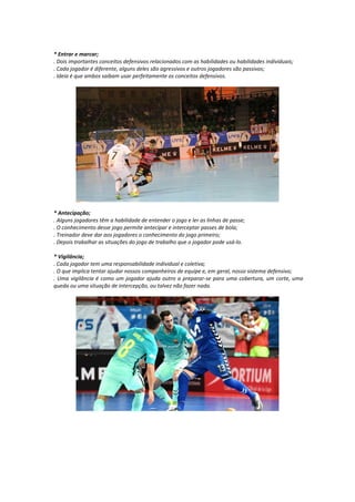 * Entrar e marcar;
. Dois importantes conceitos defensivos relacionados com as habilidades ou habilidades individuais;
. Cada jogador é diferente, alguns deles são agressivos e outros jogadores são passivos;
. Ideia é que ambos saibam usar perfeitamente os conceitos defensivos.
* Antecipação;
. Alguns jogadores têm a habilidade de entender o jogo e ler as linhas de passe;
. O conhecimento desse jogo permite antecipar e interceptar passes de bola;
. Treinador deve dar aos jogadores o conhecimento do jogo primeiro;
. Depois trabalhar as situações do jogo de trabalho que o jogador pode usá-lo.
* Vigilância;
. Cada jogador tem uma responsabilidade individual e coletiva;
. O que implica tentar ajudar nossos companheiros de equipe e, em geral, nosso sistema defensivo;
. Uma vigilância é como um jogador ajuda outro a preparar-se para uma cobertura, um corte, uma
queda ou uma situação de intercepção, ou talvez não fazer nada.
 