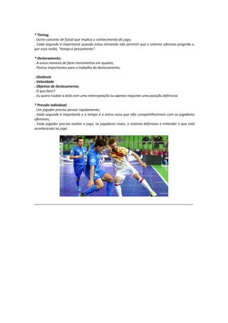 * Timing;
. Outro conceito de futsal que implica o conhecimento do jogo;
. Cada segundo é importante quando estou tentando não permitir que o sistema ofensivo progrida e,
por essa razão, "tempo é pensamento".
* Deslocamento;
. A única maneira de fazer movimentos em quadra;
. Pontos importantes para o trabalho do deslocamento;
. Distância
. Velocidade
. Objetivo de Deslocamento;
. O que farei?
. Eu quero roubar a bola com uma interceptação ou apenas reajustar uma posição defensiva.
* Pressão individual;
. Um jogador precisa pensar rapidamente;
. Cada segundo é importante e o tempo é a única coisa que não compartilharemos com os jogadores
ofensivos;
. Cada jogador precisa avaliar o jogo, os jogadores rivais, o sistema defensivo e entender o que está
acontecendo no jogo.
...........................................................................................................................................................
 