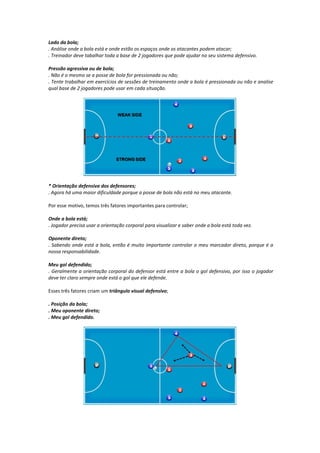 Lado da bola;
. Análise onde a bola está e onde estão os espaços onde os atacantes podem atacar;
. Treinador deve tabalhar toda a base de 2 jogadores que pode ajudar no seu sistema defensivo.
Pressão agressiva ou de bola;
. Não é o mesmo se a posse de bola for pressionada ou não;
. Tente trabalhar em exercícios de sessões de treinamento onde a bola é pressionada ou não e analise
qual base de 2 jogadores pode usar em cada situação.
* Orientação defensiva dos defensores;
. Agora há uma maior dificuldade porque a posse de bola não está no meu atacante.
Por esse motivo, temos três fatores importantes para controlar;
Onde a bola está;
. Jogador precisa usar a orientação corporal para visualizar e saber onde a bola está toda vez.
Oponente direto;
. Sabendo onde está a bola, então é muito importante controlar o meu marcador direto, porque é a
nossa responsabilidade.
Meu gol defendido;
. Geralmente a orientação corporal do defensor está entre a bola o gol defensivo, por isso o jogador
deve ter claro sempre onde está o gol que ele defende.
Esses três fatores criam um triângulo visual defensivo;
. Posição da bola;
. Meu oponente direto;
. Meu gol defendido.
 