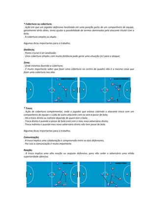 * Cobertura ou cobertura;
. Ação em que um jogador defensivo localizado em uma posição perto de um companheiro de equipe,
geralmente atrás deles, tenta ajudar a possibilidade de sermos dominados pelo atacante titular com a
bola;
. A cobertura simples ou dupla.
Algumas dicas importantes para o trabalho;
Distância;
. Ponto crucial a ser analisado;
. Uma cobertura simples com muita distância pode gerar uma situação 2x1 para o ataque;
Zona;
. Onde estamos fazendo a cobertura;
. É muito importante saber que fazer uma cobertura no centro da quadra não é a mesma coisa que
fazer uma cobertura nas alas.
* Troca;
. Ação de cobertura complementar, onde o jogador que estava cobrindo o atacante troca com um
companheiro de equipe e cuida de outro atacante com ou sem a posse de bola;
. Há a troca direta ou indireta depende de quem tem a bola;
. Troca direta é quando a posse de bola está com o meu novo adversário direto;
. Troca indireta é quando meu novo adversário direto não tem posse de bola.
Algumas dicas importantes para o trabalho;
Comunicação;
. A troca implica uma colaboração e compreensão entre os dois defensores;
. Por isso a comunicação é muito importante.
Reação;
. A troca implica uma alta reação ou reajuste defensivo, para não ceder o adversário uma nítida
superioridade ofensiva.
 