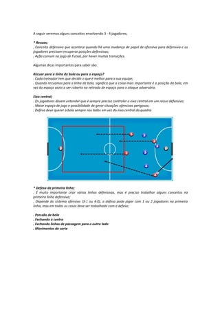 A seguir veremos alguns conceitos envolvendo 3 - 4 jogadores;
* Recuos;
. Conceito defensivo que acontece quando há uma mudança de papel de ofensiva para defensiva e os
jogadores precisam recuperar posições defensivas;
. Ação comum no jogo de Futsal, por haver muitas transições.
Algumas dicas importantes para saber são:
Recuar para a linha da bola ou para o espaço?
. Cada treinador tem que decidir o que é melhor para a sua equipe;
. Quando recuamos para a linha da bola, significa que a coisa mais importante é a posição da bola, em
vez do espaço vazio a ser coberto na retirada de espaço para o ataque adversário.
Eixo central;
. Os jogadores devem entender que é sempre preciso controlar o eixo central em um recuo defensivo;
. Maior espaço de jogo e possibilidade de gerar situações ofensivas perigosas;
. Defesa deve querer a bola sempre nos lados em vez do eixo central da quadra.
* Defesa da primeira linha;
. É muito importante criar várias linhas defensivas, mas é preciso trabalhar alguns conceitos na
primeira linha defensiva;
. Depende do sistema ofensivo (3-1 ou 4-0), a defesa pode jogar com 1 ou 2 jogadores na primeira
linha, mas em todos os casos deve ser trabalhado com a defesa;
. Pressão de bola
. Fechando o centro
. Fechando linhas de passagem para o outro lado
. Movimentos de corte
 