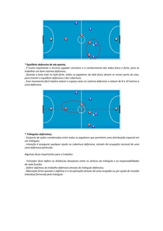 * Equilíbrio defensivo de ala oposta;
. É muito importante o terceiro jogador conceitos e o conhecimento dos lados fraco e forte, para se
trabalhar um bom sistema defensivo;
. Quando a bola está no lado forte, todos os jogadores do lado fraco devem se mover perto do eixo,
para manter o equilíbrio defensivo e dar cobertura;
. Esse movimento fácil implica reduzir o espaço vazio no sistema defensivo e reduzir de 8 a 10 metros a
zona defensiva.
* Triângulos defensivos;
. Conjunto de ações coordenadas entre todos os jogadores que permitem uma distribuição espacial em
um triângulo;
. Intenção é assegurar qualquer ajuda ou cobertura defensiva, através da ocupação racional de uma
zona defensiva particular.
Algumas dicas importantes para o trabalho:
. Treinador deve definir as distâncias desejáveis entre os vértices do triângulo e as responsabilidades
de cada função;
. Definir objetivos do trabalho defensivo através do triângulo defensivo;
. Marcação firme quando o objetivo é a recuperação através da zona ocupada ou por ajuda de invasão
individual fornecida pelo triângulo.
 