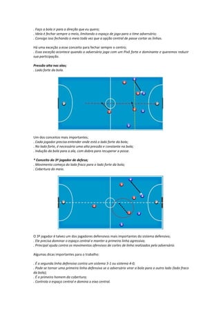 . Faço a bola ir para a direção que eu quero;
. Ideia é fechar sempre o meio, limitando o espaço de jogo para o time adversário;
. Consigo isso fechando o meio toda vez que a opção central de passe cortar as linhas.
Há uma exceção a esse conceito para fechar sempre o centro;
. Essa exceção acontece quando o adversário joga com um Pivô forte e dominante e queremos reduzir
sua participação.
Pressão alta nas alas;
. Lado forte da bola.
Um dos conceitos mais importantes;
. Cada jogador precisa entender onde está o lado forte da bola;
. No lado forte, é necessário uma alta pressão e constante na bola;
. Indução da bola para a ala, com dobra para recuperar a posse.
* Conceito do 3º jogador de defesa;
. Movimento começa do lado fraco para o lado forte da bola;
. Cobertura do meio.
O 3º jogador é talvez um dos jogadores defensivos mais importantes do sistema defensivo;
. Ele precisa dominar o espaço central e manter a primeira linha agressiva;
. Principal ajuda contra os movimentos ofensivos de cortes de linha realizados pelo adversário.
Algumas dicas importantes para o trabalho:
. É a segunda linha defensiva contra um sistema 3-1 ou sistema 4-0;
. Pode se tornar uma primeira linha defensiva se o adversário virar a bola para o outro lado (lado fraco
da bola);
. É o primeiro homem da cobertura;
. Controla o espaço central e domina o eixo central.
 