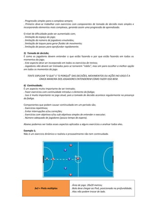 . Progressão simples para o complexo sempre;
. Primeiro deve-se trabalhar com exercícios com componentes de tomada de decisão mais simples e
incorporando elementos mais complexos, gerando assim uma progressão de aprendizado.
O nível de dificuldade pode ser aumentado com;
. limitação do espaço do jogo;
. limitação do número de jogadores envolvidos;
. limitação de toques para gerar fluidez de movimento;
. limitação de passes para aprofundar rapidamente.
5) Tomada de decisão;
É como os jogadores devem entender o que estão fazendo e por que estão fazendo em todos os
momentos do jogo;
. Este aspecto deve ser incorporado em todos os exercícios de treinos;
. Jogadores não devem ser treinados para se tornarem "robôs", mas sim para escolher a melhor opção
em todos os momentos do jogo.
TENTE EXPLICAR "O QUE" E "O PORQUÊ" DAS DECISÕES, MOVIMENTOS OU AÇÕES NO JOGO É A
ÚNICA MANEIRA DOS JOGADORES ENTENDEREM COMO FAZER ISSO BEM.
6) Continuidade;
É um aspecto muito importante de ser treinado;
. Fazer exercícios com continuidade introduz o elemento da fadiga;
. Isso é muito importante no jogo atual, pois a tomada de decisão acontece regularmente na presença
da fadiga.
Componentes que podem causar continuidade em um período são;
. Exercícios repetitivos;
. Evitar interrupções e/ou correções;
. Exercícios com objetivos e/ou sub-objetivos simples de entender e executar;
. Número adequado de jogadores (pouco tempo de espera).
Abaixo podemos ver todos esses aspectos aplicados a alguns exercícios e analisar todos eles.
Exemplo 1;
Não é um exercício dinâmico e realista e provavelmente não tem continuidade.
3x3 + Pivôs múltiplos
. Área de jogo: 20x20 metros;
. Bola deve chegar ao Pivô, posicionado na profundidade;
. Alas não podem trocar de lado.
 