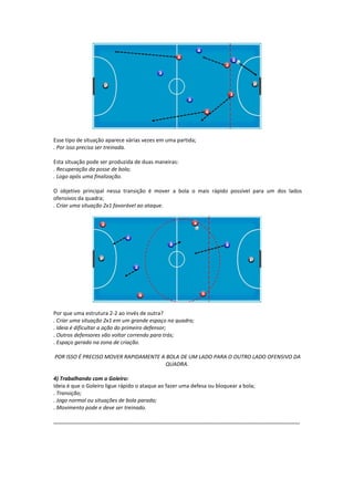 Esse tipo de situação aparece várias vezes em uma partida;
. Por isso precisa ser treinada.
Esta situação pode ser produzida de duas maneiras:
. Recuperação da posse de bola;
. Logo após uma finalização.
O objetivo principal nessa transição é mover a bola o mais rápido possível para um dos lados
ofensivos da quadra;
. Criar uma situação 2x1 favorável ao ataque.
Por que uma estrutura 2-2 ao invés de outra?
. Criar uma situação 2x1 em um grande espaço na quadra;
. Ideia é dificultar a ação do primeiro defensor;
. Outros defensores vão voltar correndo para trás;
. Espaço gerado na zona de criação.
POR ISSO É PRECISO MOVER RAPIDAMENTE A BOLA DE UM LADO PARA O OUTRO LADO OFENSIVO DA
QUADRA.
4) Trabalhando com o Goleiro:
Ideia é que o Goleiro ligue rápido o ataque ao fazer uma defesa ou bloquear a bola;
. Transição;
. Jogo normal ou situações de bola parada;
. Movimento pode e deve ser treinado.
...........................................................................................................................................................
 