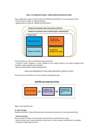 DICA 1.16: MODELO DE JOGO - COMO GERIR UM JOGO DE FUTSAL
Hoje a explicação é sobre o terceiro bloco do "Modelo de Identidade" em uma equipe de Futsal.
. Primeiro bloco se refere ao "Modelo de jogo";
. Segundo bloco se refere ao "Modelo de treinamento".
O terceiro bloco se refere à "Gestão dos Jogos de Futsal";
. O Futsal é muito complexo e, como é jogado em um espaço pequeno, há muitas situações para
controlar, muitas entradas para entender;
. Nível de aleatoriedade e imprevisibilidade alto.
COMO UM TREINADOR DE FUTSAL PODE GERENCIAR O JOGO DE FUTSAL?
Primeiro tem que identificar os 3 itens principais na gestão do jogo;
Agora vamos detalhar elas;
1) Fases do jogo;
Podemos identificar 3 fases diferentes que normalmente acontecem em uma partida de futsal.
* Fase de controle;
Ocorre quando a equipe se sente excelente forma física e mental durante o jogo;
. Somos melhores que o nosso adversário e dominamos o ritmo do jogo e normalmente o resultado;
. Precisamos mudar alguma coisa?
 