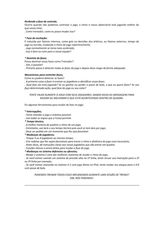 Perdendo a fase de controle;
Ocorre quando não podemos controlar o jogo, o ritmo e nosso adversáriol está jogando melhor do
que nosso time;
. Como treinador, como eu posso mudar isso?
* Fase de excitação:
É induzida por fatores internos, como gols ou decisões dos árbitros, ou fatores externos, tempo de
jogo ou torcida, mudando o ritmo de jogo repentinamente;
. Jogo normalmente se torna mais acelerado;
. Isso é bom ou ruim para a nossa equipe?
* Domínio de fases;
Posso dominar essas fases como Treinador?
. Sim, é possível!
. Primeiro passo é detectar todas as fases do jogo e depois disso reagir de forma adequada.
Mecanismos para controlar fases;
Como eu poderia detectar as fases?
. A primeira coisa a fazer é ensinar os jogadores a identificar essas fases;
. Qual fase ele está jogando? Se eu ganhar ou perder a posse de bola, o que eu quero fazer? Se veu
faço determinada ação, qual fase do jogo eu vou estar?
TENTE FALAR DURANTE O JOGO COM SEUS JOGADORES, DANDO DICAS OU MENSAGENS PARA
MUDAR OU MELHORAR O QUE ESTÁ ACONTECENDO DENTRO DE QUADRA.
Eis algumas ferramentas para mudar de fase no jogo;
* Interrupções;
. Tente retardar o jogo o máximo possível;
. Use todas as regras que o Futsal permite.
* Tempo técnico;
. A melhor maneira de quebrar o ritmo de um jogo;
. Entretanto, use bem o seu tempo técnico pois você só tem dois por jogo;
. Deve ser pedido em um momento que lhe seja favorável.
* Mudanças de jogadores;
. Troque 3 ou 4 jogadores ao mesmo tempo;
. Crie rodízios que lhe sejam favoráveis para trocar o ritmo e dinâmica do jogo caso necessário;
. Antes disso, dê instruções claras aos novos jogadores que vão entrar em quadra;
. Funções táticas a serem feitas para mudar a fase do jogo.
* Mudanças no sistema defensivo ou ofensivo;
. Mudar o sistema é uma das melhores maneiras de mudar o ritmo do jogo;
. Se você estiver usando um sistema de pressão alta na 1ª linha, tente recuar sua marcação para a 2ª
ou 3ª linha por exemplo;
. Se você estiver atacando no sistema 3-1 com jogo direto no Pivô, tente mudar seu ataque para o 4-0
com posse de bola.
PODEMOS TREINAR TODOS ESSES MECANISMOS DURANTE UMA SESSÃO DE TREINO?
SIM, NÓS PODEMOS!
............................................................................................................................................................
 