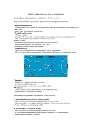 DICA 1.17: MODELO DE JOGO - JOGO DE SUPERIORIDADE
A explicação agora é do jogo de superioridade dentro do sistema ofensivo.
Antes é necessário definir algumas bases gerais importantes do jogo de superioridade;
* Profundidade e amplitude;
. Forma de mover a bola em torno do sistema defensivo, tentando encontrar uma superioridade ou um
espaço vazio;
. Quadra maior dificulta a ação para a defesa;
* Circulação rápida da bola;
. 1-2 toques na bola;
. Como forma de movimentar a bola o mais rápido possível para evitar os movimentos defensivos;
. Evitar encaixes defensivos que facilitem a marcação adversária;
* Linhas de corte;
. Ação necessária para encontrar superioridades no sistema defensivo;
. Uma dica importante para esse conceito é "Corta e vai";
. Movimentos intensos e rápidos de preferência;
* Zonas de incerteza;
. Um dos conceitos mais importantes da situação de jogo de superioridade;
. Refere-se às zonas onde um atacante pode produzir dúvidas defensivas em um ou dois defensores;
* Dualidades;
. Relação entre 2 jogadores nas ações ofensivas;
. Forma de criar dúvidas defensivas;
. Bloqueios, passagens, cruzamentos, sobreposições, tabelas.
* Finalização;
. Construir, elaborar e gerar diferentes tipos de finalizações possíveis;
. Posições centrais, semi-centrada ou laterais.
Jogo de superioridade baseado principalmente em dois conceitos;
1) Modelo baseado em movimentos pré-determinados;
. Todos os movimentos são previamente trabalhados nos treinamentos;
. Exige coordenação e simetria para não colocar a equipe em risco maior que o necessário;
. Precisam saber jogar com pressão e precisão.
2) Modelo de base na tomada de decisão;
. Dotar os jogadores da tomada de decisão em todas as situações;
. Os jogadores precisam entender o sistema defensivo adversário e as vulnerabilidades;
. Leitura da defesa adversária é essencial.
 
