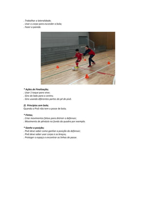 . Trabalhar a lateralidade;
. Usar o corpo para esconder a bola;
. Fazer a parede.
* Ações de Finalização;
. Usar 1 toque para virar;
. Giro do lado para o centro;
. Giro usando diferentes partes do pé de pivô.
2) Princípios sem bola;
Quando o Pivô não tem a posse de bola;
* Fintas;
. Criar movimentos falsos para distrair o defensor;
. Movimento de pêndulo no fundo da quadra por exemplo.
* Ganhe a posição;
. Pivô deve saber como ganhar a posição do defensor;
. Pivô deve saber usar corpo e os braços;
. Proteger o espaço e encontrar as linhas de passe.
 
