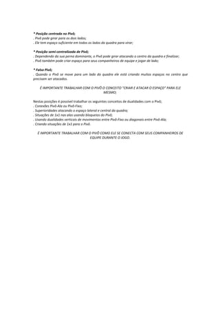 * Posição centrada no Pivô;
. Pivô pode girar para os dois lados;
. Ele tem espaço suficiente em todos os lados da quadra para virar;
* Posição semi-centralizada de Pivô;
. Dependendo da sua perna dominante, o Pivô pode girar atacando o centro da quadra e finalizar;
. Pivô também pode criar espaço para seus companheiros de equipe e jogar de lado;
* Falso Pivô;
. Quando o Pivô se move para um lado do quadra ele está criando muitos espaços no centro que
precisam ser atacados.
É IMPORTANTE TRABALHAR COM O PIVÔ O CONCEITO "CRIAR E ATACAR O ESPAÇO" PARA ELE
MESMO;
Nestas posições é possível trabalhar os seguintes conceitos de dualidades com o Pivô;
. Conexões Pivô-Ala ou Pivô-Fixo;
. Superioridades atacando o espaço lateral e central da quadra;
. Situações de 1x1 nas alas usando bloqueios do Pivô;
. Usando dualidades verticais de movimentos entre Pivô-Fixo ou diagonais entre Pivô-Ala;
. Criando situações de 1x1 para o Pivô.
É IMPORTANTE TRABALHAR COM O PIVÔ COMO ELE SE CONECTA COM SEUS COMPANHEIROS DE
EQUIPE DURANTE O JOGO.
 