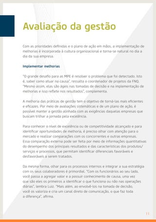 Avaliação da gestão
Com as prioridades definidas e o plano de ação em mãos, a implementação de
melhorias é incorporada à cultura organizacional e torna-se natural no dia a
dia da sua empresa.
Implementar melhorias
“O grande desafio para as MPE é resolver o problema que foi detectado. Isto
é, saber como atuar na causa”, ressalta o coordenador de projetos da FNQ.
“Mesmo assim, elas são ágeis nas tomadas de decisão e na implementação de
melhorias e isso reflete nos resultados”, complementa.
A melhoria das práticas de gestão tem o objetivo de torná-las mais eficientes
e eficazes. Por meio de avaliações sistemáticas e de um plano de ação, é
possível manter a gestão alinhada com as exigências daquelas empresas que
buscam trilhar a jornada pela excelência.
Para conhecer o nível de excelência ou de competitividade alcançado e para
identificar oportunidades de melhoria, é preciso olhar com atenção para o
mercado e realizar comparações com os concorrentes e outras empresas.
Essa comparação externa pode ser feita por meio de informações quantitativas
do desempenho dos principais resultados e das características dos produtos/
serviços e processos, que permitam identificar diferenciais favoráveis e
desfavoráveis a serem tratados.
Da mesma forma, olhar para os processos internos e integrar a sua estratégia
com os seus colaboradores é primordial. “Com os funcionários ao seu lado,
você passa a agregar valor e a possuir conhecimento de causa, uma vez
que são eles os primeiros a identificar o que funciona ou não nas operações
diárias”, lembra Luiz. “Mais além, ao envolvê-los na tomada de decisão,
você os valoriza e cria um canal direto de comunicação, o que faz toda
a diferença”, afirma.
	11
 