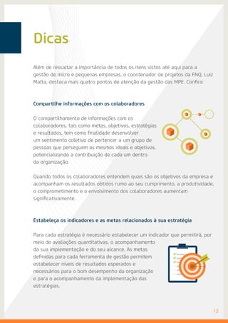 Dicas
Além de ressaltar a importância de todos os itens vistos até aqui para a
gestão de micro e pequenas empresas, o coordenador de projetos da FNQ, Luiz
Malta, destaca mais quatro pontos de atenção da gestão das MPE. Confira:
Compartilhe informações com os colaboradores
O compartilhamento de informações com os
colaboradores, tais como metas, objetivos, estratégias
e resultados, tem como finalidade desenvolver
um sentimento coletivo de pertencer a um grupo de
pessoas que perseguem os mesmos ideais e objetivos,
potencializando a contribuição de cada um dentro
da organização.
Quando todos os colaboradores entendem quais são os objetivos da empresa e
acompanham os resultados obtidos rumo ao seu cumprimento, a produtividade,
o comprometimento e o envolvimento dos colaboradores aumentam
significativamente.
Estabeleça os indicadores e as metas relacionados à sua estratégia
Para cada estratégia é necessário estabelecer um indicador que permitirá, por
meio de avaliações quantitativas, o acompanhamento
da sua implementação e do seu alcance. As metas
definidas para cada ferramenta de gestão permitem
estabelecer níveis de resultados esperados e
necessários para o bom desempenho da organização
e para o acompanhamento da implementação das
estratégias.
	12
 
