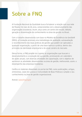 Sobre a FNQ
A Fundação Nacional da Qualidade busca fortalecer a relação com sua rede
de filiados há mais de 24 anos, comprometida com o desenvolvimento das
organizações brasileiras. Assim, atua como um centro de estudo, debate,
geração e disseminação de conhecimento na área da gestão no Brasil.
Com o trabalho desenvolvido com base no Modelo de Excelência da Gestão®
(MEG), a Fundação promove uma metodologia de avaliação, autoavaliação
e reconhecimento das boas práticas de gestão que podem ser aplicadas a
qualquer organização, a partir de uma base teórica e prática, dentro dos
princípios da identidade empresarial e do atual cenário do mercado.
Dessa forma, a FNQ propõe-se a apoiar as organizações que buscam o
desenvolvimento e a evolução de sua gestão, promovendo um calendário
de ações anuais, com diversas atividades de capacitação, com o objetivo de
aprimorar as atividades desenvolvidas na área de gestão, melhorando, assim, o
desempenho das empresas brasileiras.
Confira os materiais disponíveis no portal da FNQ, como publicações, artigos,
entrevistas, cases de sucesso e Comunidade de Boas Práticas e amplie o seu
conhecimento na área de gestão organizacional.
Acesse: www.fnq.org.br
	14
 