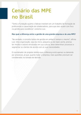 Cenário das MPE
no Brasil
6
“Tanto a Fundação quanto o Sebrae investem em um trabalho de formação de
profissionais e capacitação de colaboradores, para que eles atuem com foco
na gestão para excelência”, comenta Luiz.
Mas qual a diferença entre a gestão de uma grande empresa e de uma MPE?
“Na verdade, o conceito básico de gestão em ambas é sempre o mesmo”, afirma
Luiz. Uma organização, seja ela micro, pequena ou de maior porte, precisa
ter missão e valores enraizados em sua cultura, deve determinar processos e
segmentar os clientes de acordo com as suas necessidades.
O coordenador de projetos lembra que a diferença está apenas na demanda
por processos, já que, quanto maior a empresa, mais questões precisam ser
consideradas na tomada de decisão.
.
 