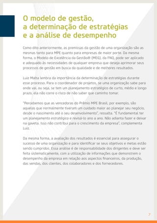 O modelo de gestão,
a determinação de estratégias
e a análise de desempenho
7
Como dito anteriormente, as premissas da gestão de uma organização são as
mesmas tanto para MPE quanto para empresas de maior porte. Da mesma
forma, o Modelo de Excelência da Gestão® (MEG), da FNQ, pode ser aplicado
e adequado às necessidades de qualquer empresa que deseja aprimorar seus
processos de gestão em busca da qualidade e de melhores resultados.
Luiz Malta lembra da importância da determinação de estratégias durante
esse processo. Para o coordenador de projetos, se uma organização sabe para
onde vai, ou seja, se tem um planejamento estratégico de curto, médio e longo
prazo, ela não corre o risco de não saber que caminho tomar.
“Percebemos que as vencedoras do Prêmio MPE Brasil, por exemplo, são
aquelas que normalmente tiveram um cuidado maior ao planejar seu negócio,
desde o nascimento até o seu desenvolvimento”, ressalta. “É fundamental ter
um planejamento estratégico e revisá-lo ano a ano. Não adianta fazer e deixar
na gaveta. Isso não contribui para o crescimento da empresa”, complementa
Luiz.
Da mesma forma, a avaliação dos resultados é essencial para assegurar o
sucesso de uma organização e para identificar se seus objetivos e metas estão
sendo cumpridos. Essa análise é de responsabilidade dos dirigentes e deve ser
feita sistematicamente, com a utilização de informações que demonstrem o
desempenho da empresa em relação aos aspectos financeiros, da produção,
das vendas, dos clientes, dos colaboradores e dos fornecedores.
 