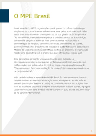 O MPE Brasil
No ciclo de 2015, 65.717 organizações participaram do prêmio. Mais do que
simplesmente buscar o reconhecimento nacional pelas atividades realizadas,
essas empresas obtiveram um diagnóstico de sua gestão de forma gratuita.
“Ao inscrever-se, o empresário responde a um questionário de autovaliação,
que contém perguntas sobre os mais diversos temas relacionados à
administração do negócio, como missão e visão, atendimento ao cliente,
padrões de trabalho, produtividade, inovação e sustentabilidade, baseadas no
Modelo de Excelência da Gestão® (MEG). Ao final do processo, a organização
recebe uma devolutiva com a análise das suas atividades”, explica Luiz.
Essa devolutiva apresenta um plano de ação, com indicações e
direcionamentos sobre o que precisa ser feito para melhorar a gestão e um
gráfico-radar, que indica, à luz do MEG, os pontos que demandam atenção.
“Ela ensina como fazer uma avaliação de um negócio”, comenta o coordenador
de projetos da FNQ.
Vale também salientar que o Prêmio MPE Brasil fortalece o desenvolvimento
brasileiro e busca incentivar a interação entre as empresas, as três esferas
estatais (municípios, Estados e União), os consumidores e as instituições. Com
isso, as atividades produtiva e empresarial fomentam os laços sociais, agregam
valor e contribuem para a vitalidade da economia – que, a cada ano, consolida-
se no cenário internacional.
9
 
