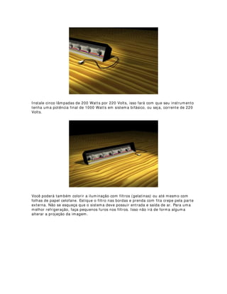 Note acima que a bambolina não recortou a projeção de gobo, exatamente porque o
elipsoidal utilizado está numa vara de luz com ângulo de incidência e de inclinação
diferente das contra-luzes vermelhas.
Muitas vezes utilizando as bambolinas como corretivo de iluminação ganhamos tempo
e conseguimos realmente um recorte perfeito. Mas lembre-se bem, isso funciona
melhor nos contra-luzes. Recortes de luzes frontais com bambolinas podem não dar
bons resultados, principalmente porque as próprias bambolinas irão aparecer nas
cenas.
 