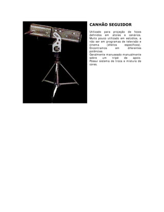 0,1, %587
Esse equipamento fornece uma
grande quantidade de luz. Funciona
com jogos de lâmpadas par (parabolic
aluminized reflector).
É bastante utilizado em shows para
efeitos de grande impacto,
principalmente sobre o público.
Pode ser utilizado em grandes
estúdios para preenchimentos de
grandes áreas.
 
