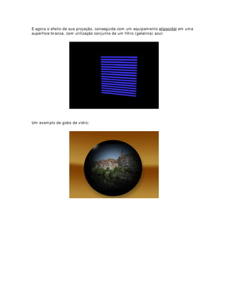 Instale cinco lâmpadas de 200 Watts por 220 Volts, isso fará com que seu instrumento
tenha uma potência final de 1000 Watts em sistema bifásico, ou seja, corrente de 220
Volts.
Você poderá também colorir a iluminação com filtros (gelatinas) ou até mesmo com
folhas de papel celofane. Estique o filtro nas bordas e prenda com fita crepe pela parte
externa. Não se esqueça que o sistema deve possuir entrada e saída de ar. Para uma
melhor refrigeração, faça pequenos furos nos filtros. Isso não irá de forma alguma
alterar a projeção da imagem.
 