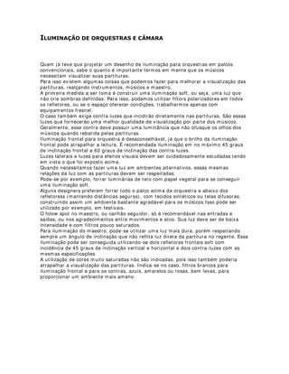 (648(17$1'2 /­03$'$6
Oi pessoal,
Para aqueles que nunca tiveram a oportunidade de realizar uma operação de
iluminação de um espetáculo, vou deixar aqui umas dicas.
* Chegue pelo com 1 hora de antecedência no teatro.
* Ligue a mesa e deixe as lãmpadas esquentando em 10% de resistência por mais ou
menos uns 15 minutos. Isso fará com que elas tenham uma maior durabilidade e você
ainda não corre o risco de ter uma lâmpada queimada.
* Depois disso, logo em seguida, faça a revisão de todas as luzes, acendendo-as uma a
uma e verificando se existem correções a serem feitas. Você provavelmente ainda tem
45 minutos para isso.
* Faça uma análise prévia de todos os equiopamentos de efeitos, roteiros, etc. Tudo
que você utilizará em cena.
* Estando tudo certo, relaxe e tente servir como apoio emocional também para o resto
da equipe, isso é fundamental.
 