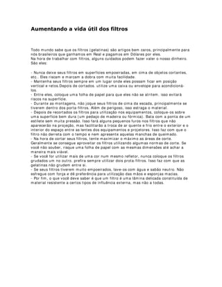 ,/80,1$d­2 '( 2548(675$6 ( Æ0$5$
Quem já teve que projetar um desenho de iluminação para orquestras em palcos
convencionais, sabe o quanto é importante termos em mente que os músicos
necessitam visualizar suas partituras.
Para isso existem algumas coisas que podemos fazer para melhorar a visualização das
partituras, realçando instrumentos, músicos e maestro.
A primeira medida a ser toma é construir uma iluminação soft, ou seja, uma luz que
não crie sombras definidas. Para isso, podemos utilizar filtors polarizadores em todos
os refletores, ou se o espaço oferecer condições, trabalharmos apenas com
equipamentos fresnel.
O caso também exige contra luzes que incidirão diretamente nas partituras. São essas
luzes que fornecerão uma melhor qualidade de visualização por parte dos músicos.
Geralmente, esse contra deve possuir uma luminãncia que não ofusque os olhos dos
músicos quando rebatida pelas partituras.
Iluminação frontal para orquestra é desaconselhável, já que o brilho da iluminação
frontal pode atrapalhar a leitura. É recomendada iluminação em no máximo 45 graus
de inclinação frontal e 60 graus de inclinação das contra-luzes.
Luzes laterais e luzes para efeitos visuais devem ser cuidadosamente estudadas tendo
em vista o que foi exposto acima.
Quando necessitamos fazer uma luz em ambientes alternativos, essas mesmas
relações da luz com as partituras devem ser respeitadas.
Pode-se por exemplo, forrar luminárias de teto com papel vegetal para se conseguir
uma iluminação soft.
Alguns designers preferem forrar todo o palco acima da orquestra e abaixo dos
refletoress (mantendo distâncias seguras), com tecidos sintéticos ou telas difusoras,
construindo assim um ambiente bastante agradável para os músicos.Isso pode ser
utilizado por exemplo, em festivais.
O folow spot no maestro, ou canhão seguidor, só é recomendável nas entradas e
saídas, ou nos agradecimentos entre movimentos e atos. Sua luz deve ser de baixa
intensidade e com filtros pouco saturados.
Para iluminação do maestro, pode-se utilizar uma luz mais dura, porém respeitando
sempre um ângulo de inclinação que não reflita luz direta da partitura no regente. Essa
iluminação pode ser conseguida utilizando-se dois refletores frontais soft com
incidência de 45 graus de inclinação vertical e horizontal e dois contra-luzes com as
mesmas especificações.
A utilização de cores muito saturadas não são indicadas, pois isso também poderia
atrapalhar a visualização das partituras. Indica-se no caso, filtros brancos para
iluminação frontal e para os contras, azuis, amarelos ou rosas, bem leves, para
proporcionar um ambiente mais ameno.
 