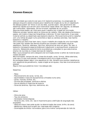 $XPHQWDQGR D YLGD ~WLO GRV ILOWURV
Todo mundo sabe que os filtros (gelatinas) são artigos bem caros, principalmente para
nós brasileiros que ganhamos em Real e pagamos em Dólares por eles.
Na hora de trabalhar com filtros, alguns cuidados podem fazer valer o nosso dinheiro.
São eles:
- Nunca deixe seus filtros em superfícies empoeiradas, em cima de objetos cortantes,
etc.. Eles riscam e marcam a dobra com muita facilidade.
- Mantenha seus filtros sempre em um lugar onde eles possam ficar em posição
vertical e retos.Depois de cortados. utilize uma caixa ou envelope para acondicioná-
los.
- Entre eles, coloque uma folha de papel para que eles não se atritem. isso evitará
riscos na superfície.
- Durante as montagens, não joque seus filtros de cima da escada, principalmente se
tiverem dentro dos porta-filtros. Além de perigoso, isso estraga o material.
- Depois de recortados os filtros para utilização nos equipamentos, coloque-os sobre
uma superfície bem dura (um pedaço de madeira ou fórmica). Bata com a ponta de um
estilete sem muita pressão. Isso fará alguns pequenos furos nos filtros que não
aparecerão na projeção, mas facilitarão a troca de ar quente e frio entre o exterior e o
interior do espaço entre as lentes dos equipamentos e projetores. Isso faz com que o
filtro não derreta com o tempo e nem apresente aquelas manchas de queimado.
- Na hora de cortar seus filtros, tente maximizar o máximo as áreas de corte.
Geralmente se consegue aproveitar os filtros utilizando algumas normas de corte. Se
você não souber, risque uma folha de papel com as mesmas dimensões até achar a
maneira mais viável.
- Se você for utilizar mais de uma cor num mesmo refletor, nunca coloque os filtros
grudados um no outro. prefira sempre utilizar dois prota-filtros. Isso faz com que as
gelatinas não grudem entre si.
- Se seus filtros tiverem muito empoeirados, lave-os com água e sabão neutro. Não
esfregue com força e dê preferência para utilização das mãos e esponjas macias.
- Por fim, o que você deve saber é que um filtro é uma lâmina delicada constituída de
material resistente a certos tipos de influência externa, mas não a todas.
 