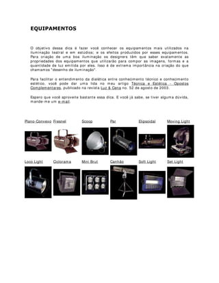 (48,3$0(1726
O objetivo dessa dica é fazer você conhecer os equipamentos mais utilizados na
iluminação teatral e em estúdios; e os efeitos produzidos por esses equipamentos.
Para criação de uma boa iluminação os designers têm que saber exatamente as
propriedades dos equipamentos que utilizarão para compor as imagens, formas e a
quantidade de luz emitida por eles. Isso é de extrema importância na criação do que
chamamos "desenho de iluminação".
Para facilitar o entendimento da dialética entre conhecimento técnico e conhecimento
estético, você pode dar uma lida no meu artigo Técnica e Estética - Opostos
Complementares, publicado na revista Luz & Cena no. 52 de agosto de 2003.
Espero que você aproveite bastante essa dica. E você já sabe, se tiver alguma dúvida,
mande-me um e-mail.
Plano-Convexo Fresnel Scoop Par Elipsoidal Moving Light
Loco Light Ciclorama Mini Brut Canhão Soft Light Set Light
 