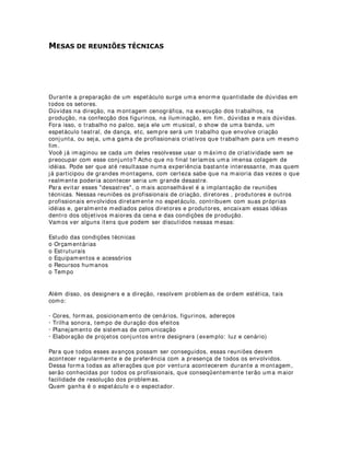 5,$1'2 /8=(6 ',)86$6
Quantas vezes não nos deparamos com teatros e casas de espetáculos com um nível
alto de precariedade no que tange aos equipamentos e instalações.
Quando isso acontece, temos que colocar nossos conhecimentos técnicos para
funcionar e assim conseguirmos o melhor aproveitamento possível dos recursos
disponíveis. É o caso das luzes gerais, que geralmente ficam mais interessantes
quando utilizamos conceitos de iluminação soft, ou, para sermos mais populares,
quando fazemos com que a luz incida no espaço de atuação com um desenho
homogêneo, e as sombras, menos definidas.
O equipamento mais indicado para esse efeito nos teatros convencionais é o Fresnel.
Sua lente difunde mais a luz, produzindo esse tipo de desenho com muita harmonia e
beleza, quando bem utilizados é claro. Mas aí está o problema. Esses equipamentos
são mais caros que os famosos PCs (plano-convexo) que encontramos com certa
facilidade nos teatros. A tarefa então dos designers e dos iluminadores é tentar utilizar
o equipamento encontrado e aproximar o máximo possível seu efeito, de um efeito de
Fresnel.
Já utilizei até refletores pares e abertos em algumas montagens, principalmente em
espaços alternativos, e posso confirmar que incluindo e utilizando corretamente outros
acessórios podemos chegar a um resultado muito próximo do ideal. O melhor
equipamento para isso é, indubitavelmente, o plano-convexo.
Costumo utilizar filtros difusores Rosco “Frost 101” para difusão da luz e às vezes,
fabrico bandoors, ou bandeiras (1), com material reciclado(2) , instalando-os
frontalmente e prendendo-as com o porta-filtros(3) do equipamento.
Essas medidas podem resolver problemas técnicos e de recursos com bastante
simplicidade e são também um prazer para quem trabalha com as montagens. É
sempre muito gratificante poder resolver problemas através da criatividade e intuição.
O ângulo de inclinação dos equipamentos que foi resolvido no projeto não precisa ser
alterado, porém, geralmente, temos que fechar um pouco o foco desses
equipamentos. Outra solução seria a utilização de “Papel Vegetal”, aquele mesmo
utilizado antigamente pelos desenhistas projetistas, no lugar de filtros difusores,
porém, os “vegetais”, como assim chamamos, têm um nível de difusão muito maior,
projetando a luz numa área muito extensa, além de diminuir razoavelmente a
quantidade de luz emitida e uma vida útil muito curta, amarelando com o tempo. Só
devemos utilizar esse recurso em último caso, embora ele seja muito utilizado dentro e
fora dos estúdios, em filmagens e gravações de cinema, vídeo e tv para produção de
luzes soft de alta difusão.
(1)Bandoors ou bandeiras: Acessório instalado na frente das lentes de um refletor,
constituído geralmente de quatro abas móveis, utilizado para recortes de luz
geralmente retangulares.
(2)Utilizo chapas de off-set que são descartadas pelas gráficas após sua última
utilização.
(3)Porta-filtros: Acessório instalado na frente das lentes de um refletor cuja função é
oferecer suporte para os filtros.
 