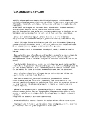 0(6$6 '( 5(81,®(6 7e1,$6
Durante a preparação de um espetáculo surge uma enorme quantidade de dúvidas em
todos os setores.
Dúvidas na direção, na montagem cenográfica, na execução dos trabalhos, na
produção, na confecção dos figurinos, na iluminação, em fim, dúvidas e mais dúvidas.
Fora isso, o trabalho no palco, seja ele um musical, o show de uma banda, um
espetáculo teatral, de dança, etc, sempre será um trabalho que envolve criação
conjunta, ou seja, uma gama de profissionais criativos que trabalham para um mesmo
fim.
Você já imaginou se cada um deles resolvesse usar o máximo de criatividade sem se
preocupar com esse conjunto? Acho que no final teríamos uma imensa colagem de
idéias. Pode ser que até resultasse numa experiência bastante interessante, mas quem
já participou de grandes montagens, com certeza sabe que na maioria das vezes o que
realmente poderia acontecer seria um grande desastre.
Para evitar esses desastres, o mais aconselhável é a implantação de reuniões
técnicas. Nessas reuniões os profissionais de criação, diretores , produtores e outros
profissionais envolvidos diretamente no espetáculo, contribuem com suas próprias
idéias e, geralmente mediados pelos diretores e produtores, encaixam essas idéias
dentro dos objetivos maiores da cena e das condições de produção.
Vamos ver alguns itens que podem ser discutidos nessas mesas:
Estudo das condições técnicas
o Orçamentárias
o Estruturais
o Equipamentos e acessórios
o Recursos humanos
o Tempo
Além disso, os designers e a direção, resolvem problemas de ordem estética, tais
como:
· Cores, formas, posicionamento de cenários, figurinos, adereços
· Trilha sonora, tempo de duração dos efeitos
· Planejamento de sistemas de comunicação
· Elaboração de projetos conjuntos entre designers (exemplo: luz e cenário)
Para que todos esses avanços possam ser conseguidos, essas reuniões devem
acontecer regularmente e de preferência com a presença de todos os envolvidos.
Dessa forma todas as alterações que por ventura acontecerem durante a montagem,
serão conhecidas por todos os profissionais, que conseqüentemente terão uma maior
facilidade de resolução dos problemas.
Quem ganha é o espetáculo e o espectador.
 