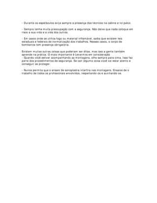 3$5$ $*,/,=$5 80$ 0217$*(0
Sabemos que os teatros no Brasil trabalham geralmente com temporadas curtas,
principalmente os teatros do estado, dos municípios. Por isso mesmo existem algumas
dificuldades relacionadas ao tempo de montagem de cenários e iluminações durante
uma estréia.
Muitas vezês a montagem dos cenários e da luz acontecem na parte da manhã ou à
tarde e logo em seguida, à noite, o espetáculo tem que estrear.
Aqui vão algumas dicas para faciliar uma montagem respeitando as condições que os
técnicos e a estrutura dos palcos oferecem, sem é claro prejudicar o espetáculo.
- Chegue cedo ao teatro e faça uma análise de todas as condições técnicas
(equipamentos, posicionamento das varas, posicionamento dos pontos de luz, etc.)
- Procure conversar com os técnicos e participar-lhes suas dificuldades. geralmente
esses profissionais conseguem sempre resolver os problemas com muita imaginação,
já que eles conhecem o espaço e as estruturas melhor que você.
- Procure sempre tratar os profissionais com respeito, afinal, é deles que você vai
precisar.
- Observe também se a colocação dos cenários não irá atrapalhar a movimentação da
escada do iluminador. Se por acaso isso acontecer, monte o cenário, faça uma
marcação rápida, retire os cenários e corrija a luz, colocando novamente o cenário na
posição.
- Falando também de cenários, é sempre conveniente pensar que é muito mais fácil
uma mudança de posicionamento dos cenários para uma melhor qualidade plástica, do
que uma mudança nas varas de luz. Tenha sempre em mente que cenários e atores
são, na maioria das vezes, mais fáceis de se locomoverem para um ponto ideal.
- Monte primeiramente as luzes principais (gerais, banhos, contras, etc) para em
seguida montar os efeitos, focos, detalhes.
- Mantenha-se sempre por perto dos iluminadores, prestando-lhes todas as
informações necessárias. É muita falta de respeito você chegar depois de tudo
montado e solicitar alterações que poderiam ser feitas com a sua presença. Lembre-se
que os profissionais não são seus empregados e, mesmo que fossem, isso seria
bastante indelicado.
- Não deixe que atores ou outras pessoas da produção, a não ser o diretor, dêem
palpites no seu trabalho. Cada um é responsável pela sua atividade. Além do mais,
quando se trabalha com montagens de luz é muito perigoso ter alguém embaixo do
urdimento.
sonoplastia são feitos logo depois de tudo montado.
- Nos ensaios técnicos apenas o diretor e os técnicos opinam, não se esqueça disso.
- Na programação da mesa de luz (no caso de mesas analógicas), posicione os efeitos
já na sequência. Isso vai ajudar o operador de iluminação.
 