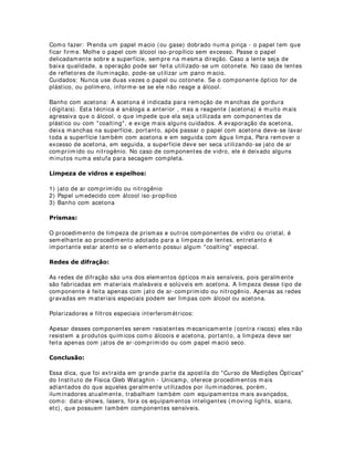 /,03(=$ '( 20321(17(6 Ï37,26
Lentes e espelhos devem estar com suas superfícies sempre limpas para uma um
melhor aproveitamento da luz.
Nos equipamentos de iluminação convencionais, as lentes têm papel fundamental na
qualidade de transferência da luz. Em equipamentos tipo elipsoidal, além dos jogos de
lentes, o espelho que faz com que os raios luminosos sejam focados numa área
restrita (espelho elipsoidal) deve estar sempre limpo, pois, do contrário, podem refletir
a sujeira no foco.
Disponibilizo aqui algumas dicas de procedimentos de limpeza dos sistemas ópticos
laboratoriais, que também podem ser utilizados em equipamentos de iluminação.
8,'$'26 20 20321(17(6 Ï37,26
Em geral os componentes ópticos são muito sensíveis, e o menor contato com outras
superfícies pode estragá-los. Para evitar danos aos componentes é importante ter
sempre os seguintes cuidados:
- Nunca coloque o dedo sobre a superfície
- Nunca limpe vidros com produtos que você não sabe que é apropriado
- Proteja o local onde os componentes são guardados pára que eles não risquem, ou
fiquem batendo.
1­2 68%0(7$ 20321(17(6 Ï37,26 $ 9$5,$d®(6 %586$6 '(
7(03(5$785$
Apesar desses cuidados serem gerais, alguns componentes são mais sensíveis que
outros, por exemplo, uma lente de vidro de baixa qualidade pode ser limpa com uma
flanela, enquanto que uma rede de difração pode ser danificada ao menor toque em
qualquer superfície, e um polarizador pode ser inutilizado se entrar em contato com
água. O mais importante é não arriscar, se vocÊ não sabe se pode então não faça!
7e1,$6 '( /,03(=$
Existem diversas técnicas de limpeza de componentes ópticos, vamos estudar apenas
as técnicas mais simples, e com menor risco de danos, mas que também são as mais
utilizadas no dia a dia do laboratório.
Jato de ar-comprimido ou nitrogênio: Para a remoção de poeira que se acumula
diariamente nos componentes que foram expostos, a técnica mais indicada é a
aplicação de um jato de ar-comprimido ou nitrogênio. O jato pode ser de um cilindro
de gás ou de um esfuminho. Esta técnica, além de simples, pode ser aplicada a todo
tipo de componente óptico. O único cuidado a ser tomado á a pressão (força) do jato,
que pode danificar componentes que possuem pequenas membranas.
Papel umedecido com álcool iso-propílico: Para retirar pequenas manchas e sujeiras
que estão mais grudadas. Esta é a primeira técnica que deve ser utilizada devido a
baixa agressividade dos álcoois na maior parte dos componentes ópticos, incluindo
aqueles que possuem coalting (geralmente uma membrana de material plástico ou
de um polímero)
 