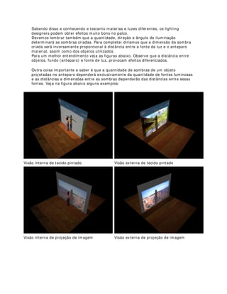 620%5$ +,1(6$
Para quem nunca ouviu falar em sombra chinesa vai aqui uma explicação rápida:
Pelo menos alguma vez na vida alguém já deve ter visto sombras projetadas por algum foco
de luz através de uma cortina. Nos palcos, a sombra chinesa é a utilização desse efeito
como lionguagem plástica e de cena.
Efeitos de sombras chinesa devem ser muito bem estudados para que o resultado
final seja satisfatório, tanto plasticamente, quanto em termos de linguagem cênica.
Alguns conhecimentos básicos de comportamento da luz e de materiais são
imprescindíveis para a realização desse efeito.
Vamos começar então com a luz:
Uma das propriedades físicas dos raios luminosos é o seu movimento retilínio, pelo
menos em observações no microcosmo, pois, no macrocosmo, a luz pode desenvolver
um trajeto curvilínio devido ás influências do magnetismo dos grandes corpos
estelares. Mas vamos ficar aqui embaixo mesmo.
Agora, o que temos de saber é que também existe uma infinidade de materiais que
permitem a passagem de determinadas porcentagens de luz incidida sobre eles, tais
como: tecidos, plásticos, vidros leitosos, filtros de difusão, etc. São esses materiais os
mais utilizados nesse efeito, exatamente porque seus graus de opacidade e textura,
determinarão comportamentos diferentes da luz no anteparo.
Quando emitimos um foco de luz frontalmente a esses materiais, seus versos
apresentarão as sombras dos objetos dispostos entre eles e a luz, tal como na figura
abaixo:
Vista interna Vista externa
 