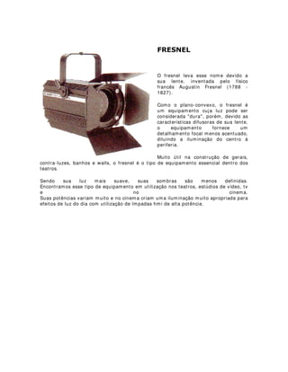 )5(61(/
O fresnel leva esse nome devido a
sua lente, inventada pelo físico
francês Augustin Fresnel (1788 -
1827).
Como o plano-convexo, o fresnel é
um equipamento cuja luz pode ser
considerada dura, porém, devido as
características difusoras de sua lente,
o equipamento fornece um
detalhamento focal menos acentuado,
diluindo a iluminação do centro à
periferia.
Muito útil na construção de gerais,
contra-luzes, banhos e walls, o fresnel é o tipo de equipamento essencial dentro dos
teatros.
Sendo sua luz mais suave, suas sombras são menos definidas.
Encontramos esse tipo de equipamento em utilização nos teatros, estúdios de vídeo, tv
e no cinema.
Suas potências variam muito e no cinema criam uma iluminação muito apropriada para
efeitos de luz do dia com utilização de lmpadas hmi de alta potência.
 