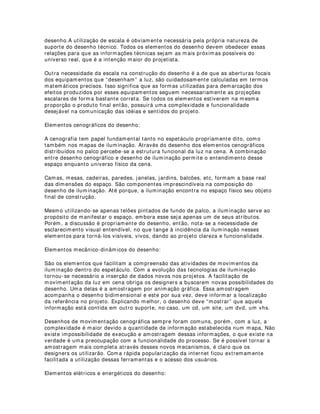 (/(0(1726 35,1,3$,6 '2 '(6(1+2 '( ,/80,1$d­2
Espaciais:
Os elementos espaciais são aqueles que oferecem uma visão abrangente e minuciosa
das formas dos espaços utilizados em uma montagem. Geralmente são concebidos
para informações desses elementos, desenhos de vista aérea, também conhecidos
como desenhos de planta baixa. Essa visão facilita bastante o observador, pois lhe
garante um entendimento global do espaço estudado. Em casos mais específicos,
utilizam-se também vistas frontais, laterais e de perspectiva. Isso geralmente depende
da complexidade do espaço e de suas relações com outros elementos informacionais
que devam estar contidos nos mapas.
Nos desenhos espaciais são normalmente adicionados palco e platéia, porém, isso
depende muito de cada espetáculo. Performances modernas podem utilizar banheiros,
saguões, estacionamentos, bilheterias, jardins, etc tornando-se necessárias inclusões
desses espaços. É preciso deixar claro também, que num mapa, somente devem ser
inseridas em desenho informações relevantes[ 1] . Informações irrelevantes causam
confusões de projeto, comunicação e leitura.
Elementos estruturais do desenho:
Os elementos estruturais do desenho são aqueles que oferecem informações das
estruturas de suporte técnico contidas no espaço, tais como:
Varas de iluminação, varas de cenografia, palcos móveis, urdimento, pernas, cochias,
bambolinas, cicloramas, arandelas, torres, mesaninos, escadas, proscênio, cortinas,
elevadores, macacos hidráulicos, malaguetas, quarteladas móveis e fixas, manobras,
sistemas de hidráulica (efeitos com água), espelhos, etc.
Esses elementos de desenho são especialmente importantes na medida em que,
mudanças de espaço, requerem mudanças de projeto. Como exemplo, podemos citar
as varas de iluminação e suas distribuições no espaço. Essas distribuições influenciam
de maneira completa a escolha dos equipamentos e de suas posições no palco, tendo
em vista os ângulos de campo e foco das lentes em relação às distâncias dos
equipamentos nas montagens.
Outro exemplo bastante sério é o da influência das distribuições de varas de cenário
em relação ás varas de iluminação. A distribuição cenográfica deve partir do
pressuposto de que os cenários e adereços têm necessariamente que cobrir espaços
onde a iluminação possua estruturas viáveis, ou seja, cenários e adereços, na maioria
das vezes, devem primeiramente obedecer a lógica do posicionamento das estruturas
de iluminação, Torna-se muito mais viável em todos os sentidos, mudanças
estratégicas de cenário do que de estruturas elétricas e de iluminação, principalmente
em palcos tradicionais. O mesmo processo também ocorre com relação às marcações
cênicas de atores, elementos cênicos, etc.
Elementos dimensionais do desenho:
Mapas de iluminação devem necessariamente ser executados com preocupação
escalar, ou seja, todos as dimensões métricas devem ser respeitadas e incluídas no
 