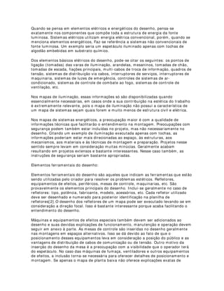 desenho.A utilização de escala é obviamente necessária pela própria natureza de
suporte do desenho técnico. Todos os elementos do desenho devem obedecer essas
relações para que as informações técnicas sejam as mais próximas possíveis do
universo real, que é a intenção maior do projetista.
Outra necessidade da escala na construção do desenho é a de que as aberturas focais
dos equipamentos que “desenham” a luz, são cuidadosamente calculadas em termos
matemáticos precisos. Isso significa que as formas utilizadas para demarcação dos
efeitos produzidos por esses equipamentos seguem necessariamente as projeções
escalares de forma bastante correta. Se todos os elementos estiverem na mesma
proporção o produto final então, possuirá uma complexidade e funcionalidade
desejável na comunicação das idéias e sentidos do projeto.
Elementos cenográficos do desenho:
A cenografia tem papel fundamental tanto no espetáculo propriamente dito, como
também nos mapas de iluminação. Através do desenho dos elementos cenográficos
distribuídos no palco percebe-se a estrutura funcional da luz na cena. A combinação
entre desenho cenográfico e desenho de iluminação permite o entendimento desse
espaço enquanto universo físico da cena.
Camas, mesas, cadeiras, paredes, janelas, jardins, balcões, etc, formam a base real
das dimensões do espaço. São componentes imprescindíveis na composição do
desenho de iluminação. Até porque, a iluminação encontra no espaço físico seu objeto
final de construção.
Mesmo utilizando-se apenas telões pintados de fundo de palco, a iluminação serve ao
propósito de manifestar o espaço, embora esse seja apenas um de seus atributos.
Porém, a discussão é propriamente do desenho, então, nota-se a necessidade de
esclarecimento visual entendível, no que tange à incidência da iluminação nesses
elementos para torná-los visíveis, vivos, dando ao projeto clareza e funcionalidade.
Elementos mecânico-dinâmicos do desenho:
São os elementos que facilitam a compreensão das atividades de movimentos da
iluminação dentro do espetáculo. Com a evolução das tecnologias de iluminação
tornou-se necessário a inserção de dados novos nos projetos. A facilitação de
movimentação da luz em cena obriga os designers a buscarem novas possibilidades do
desenho. Uma delas é a amostragem por animação gráfica. Essa amostragem
acompanha o desenho bidimensional e este por sua vez, deve informar a localização
da referência no projeto. Explicando melhor, o desenho deve “mostrar” que aquela
informação está contida em outro suporte, no caso, um cd, um site, um dvd, um vhs.
Desenhos de movimentação cenográfica sempre foram comuns, porém, com a luz, a
complexidade é maior devido a quantidade de informação estabelecida num mapa, Não
existe impossibilidade de execução e amostragem dessas informações, o que existe na
verdade é uma preocupação com a funcionalidade do processo. Se é possível tornar a
amostragem mais completa através desses novos mecanismos, é claro que os
designers os utilizarão. Coma rápida popularização da internet ficou extremamente
facilitada a utilização dessas ferramentas e o acesso dos usuários.
Elementos elétricos e energéticos do desenho:
 