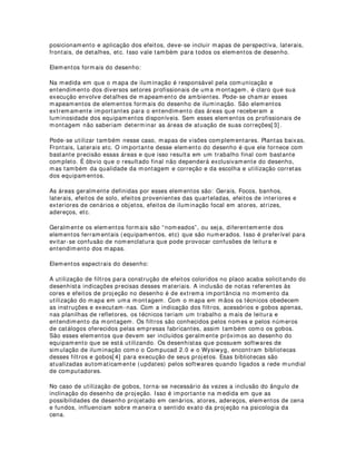 Quando se pensa em elementos elétricos e energéticos do desenho, pensa-se
exatamente nos componentes que compõe toda a estrutura de energia da fonte
luminosa. Sistemas elétricos utilizam energia elétrica convencional, porém, quando se
menciona elementos energéticos, Faz-se referência a sistemas não convencionais de
fonte luminosa. Um exemplo seria um espetáculo iluminado apenas com tochas de
algodão embebidas em substrato químico.
Dos elementos básicos elétricos do desenho, pode-se citar os seguintes: os pontos de
ligação (tomadas) das varas de iluminação, arandelas, mesaninos, tomadas de chão,
tomadas de escada, fiações principais, multi-cabos de troca de informação, quadros de
tensão, sistemas de distribuição via cabos, interruptores de serviços, interruptores de
maquinaria, sistemas de luzes de emergência, controles de sistemas de ar-
condicionado, sistemas de controle de combate ao fogo, sistemas de controle de
ventilação, etc.
Nos mapas de iluminação, essas informações só são disponibilizadas quando
essencialmente necessárias, em casos onde a sua contribuição na estética do trabalho
é extremamente relevante, pois o mapa de iluminação não possui a característica de
um mapa de sistemas sejam quais forem e muito menos de estrutura civil e elétrica.
Nos mapas de sistemas energéticos, a preocupação maior é com a qualidade de
informações técnicas que facilitarão o entendimento na montagem. Preocupações com
segurança podem também estar incluídas no projeto, mas não necessariamente no
desenho. Citando um exemplo de iluminação executada apenas com tochas, as
informações poderiam estar mais direcionadas ao espaço, às estruturas, aos
mecanismos, aos materiais e às técnicas de montagem e preparação. Projetos nesse
sentido sempre levam em consideração muitas minúcias. Geralmente acabam
resultando em projetos extensos e bastante interessantes. Nesse caso também, as
instruções de segurança seriam bastante apropriadas.
Elementos ferramentais do desenho:
Elementos ferramentais do desenho são aqueles que indicam as ferramentas que estão
sendo utilizadas pelo criador para resolver os problemas estéticos. Refletores,
equipamentos de efeitos, periféricos, mesas de controle, maquinarias, etc. São
provavelmente os elementos principais do desenho. Inclui-se geralmente no caso de
refletores: tipo, potência, fabricante, modelo, acessórios, etc. Cada refletor utilizado
deve ser desenhado e numerado para posterior identificação na planilha de
refletores[ 2] .O desenho dos refletores de um mapa pode ser executado levando-se em
consideração a direção focal. Isso é bastante interessante porque acaba facilitando o
entendimento do desenho.
Máquinas e equipamentos de efeitos especiais também devem ser adicionados ao
desenho e suas devidas explicações de funcionamento, manutenção e operação devem
seguir em anexo à parte. As mesas de controle são inseridas no desenho geralmente
nas montagens em espaços alternativos. Isso se dá devido ao fato de que o
posicionamento desses equipamentos leva em consideração a posição do público e as
vantagens de distribuição de cabos de comunicação ou de tensão. Outro motivo da
inserção do desenho da mesa é a preocupação com a visibilidade que o operador terá
do espetáculo. No caso das máquinas de fumaça, ventiladores e outros equipamentos
de efeitos, a inclusão torna-se necessária para oferecer detalhes de posicionamento e
montagem. Se apenas o mapa de planta baixa não oferece explicações exatas de
 